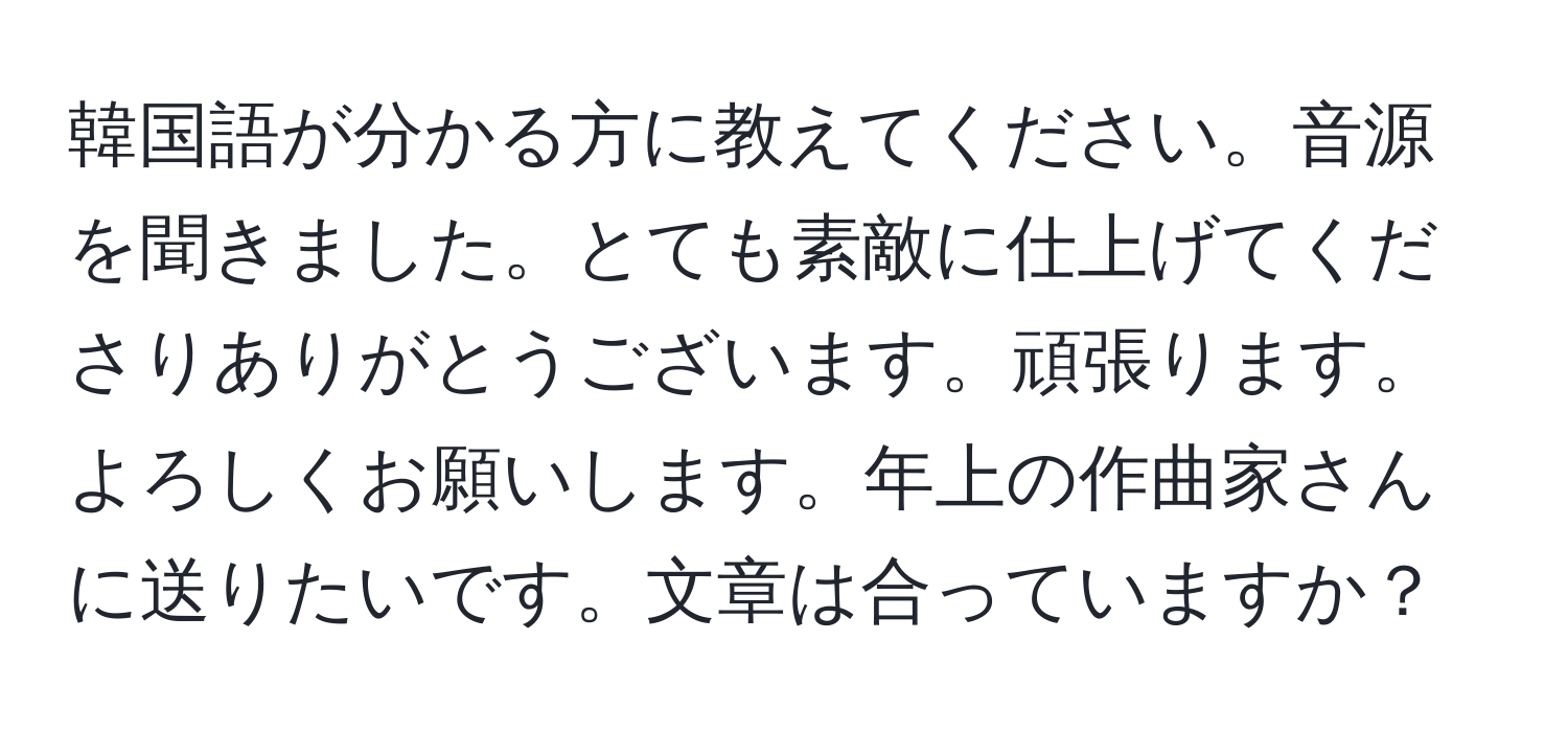 韓国語が分かる方に教えてください。音源を聞きました。とても素敵に仕上げてくださりありがとうございます。頑張ります。よろしくお願いします。年上の作曲家さんに送りたいです。文章は合っていますか？