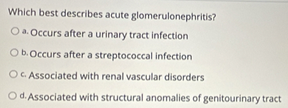 Which best describes acute glomerulonephritis?
ª Occurs after a urinary tract infection
b. Occurs after a streptococcal infection
c Associated with renal vascular disorders
d. Associated with structural anomalies of genitourinary tract