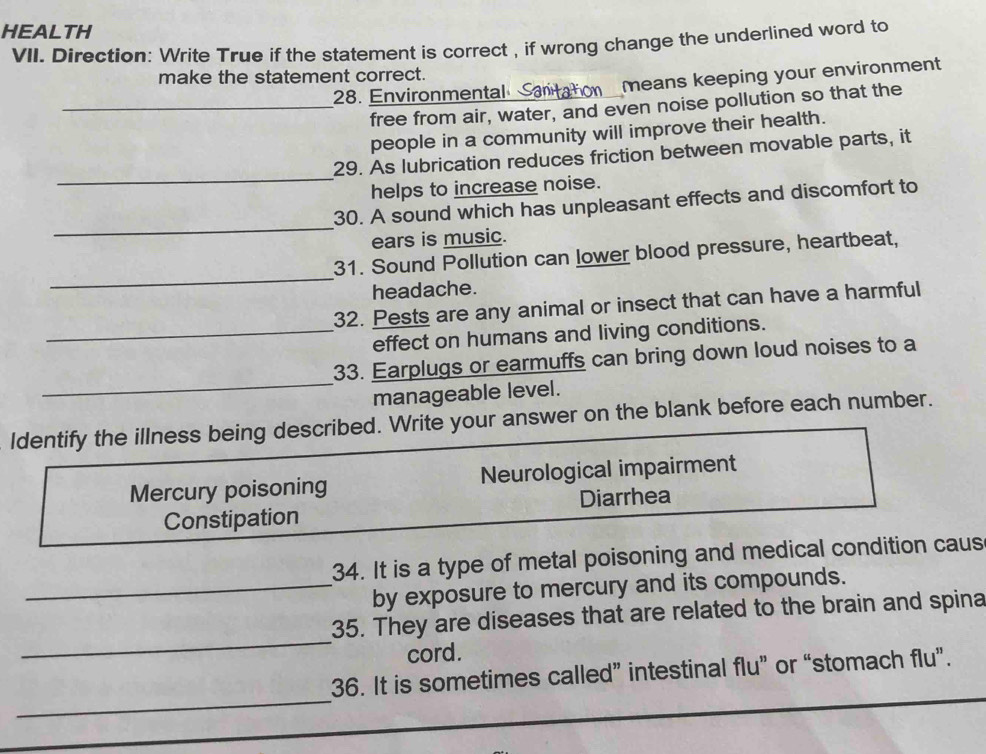 HEALTH
VII. Direction: Write True if the statement is correct , if wrong change the underlined word to
make the statement correct.
28. Environmental S means keeping your environment
_free from air, water, and even noise pollution so that the
people in a community will improve their health.
_
29. As lubrication reduces friction between movable parts, it
helps to increase noise.
_
30. A sound which has unpleasant effects and discomfort to
ears is music.
_
31. Sound Pollution can lower blood pressure, heartbeat,
headache.
32. Pests are any animal or insect that can have a harmful
_effect on humans and living conditions.
_
33. Earplugs or earmuffs can bring down loud noises to a
manageable level.
ldentify the illness being described. Write your answer on the blank before each number.
Mercury poisoning Neurological impairment
Constipation Diarrhea
34. It is a type of metal poisoning and medical condition caus
_by exposure to mercury and its compounds.
_
35. They are diseases that are related to the brain and spina
cord.
_
36. It is sometimes called” intestinal flu” or “stomach flu”.