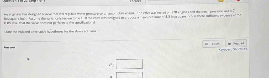 of 20, Step 1 of 1 Correct 
An engineer has designed a valve that will regulate water pressure on an automobile engine. The valve was tested on 170 engines and the mean pressure was 4.7
lbs/square inch. Assume the variance is known to be 1. If the valve was designed to produce a mean pressure of 4.5 Ibs/square inch, is there sufficient evidence at the
0.05 level that the valve does not perform to the specifications? 
State the null and alternative hypotheses for the above scenario. 
H 
Answer Tables Keypad 
Keyboard Shortcuts 
Họ □ 
□