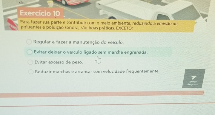 Exercício 10
Para fazer sua parte e contribuir com o meio ambiente, reduzindo a emissão de
poluentes e poluição sonora, são boas práticas, EXCETO:
Regular e fazer a manutenção do veículo.
Evitar deixar o veículo ligado sem marcha engrenada.
Evitar excesso de peso.
Reduzir marchas e arrancar com velocidade frequentemente.
Resposta Enviar