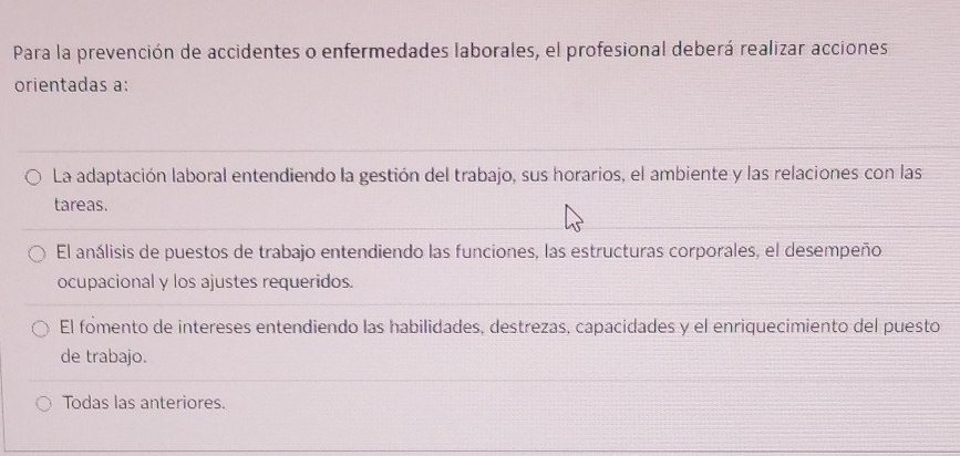 Para la prevención de accidentes o enfermedades laborales, el profesional deberá realizar acciones
orientadas a:
La adaptación laboral entendiendo la gestión del trabajo, sus horarios, el ambiente y las relaciones con las
tareas.
El análisis de puestos de trabajo entendiendo las funciones, las estructuras corporales, el desempeño
ocupacional y los ajustes requeridos.
El fomento de intereses entendiendo las habilidades, destrezas, capacidades y el enriquecimiento del puesto
de trabajo.
Todas las anteriores.