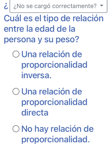 ¿No se cargó correctamente?
Cuál es el tipo de relación
entre la edad de la
persona y su peso?
Una relación de
proporcionalidad
inversa.
Una relación de
proporcionalidad
directa
No hay relación de
proporcionalidad.