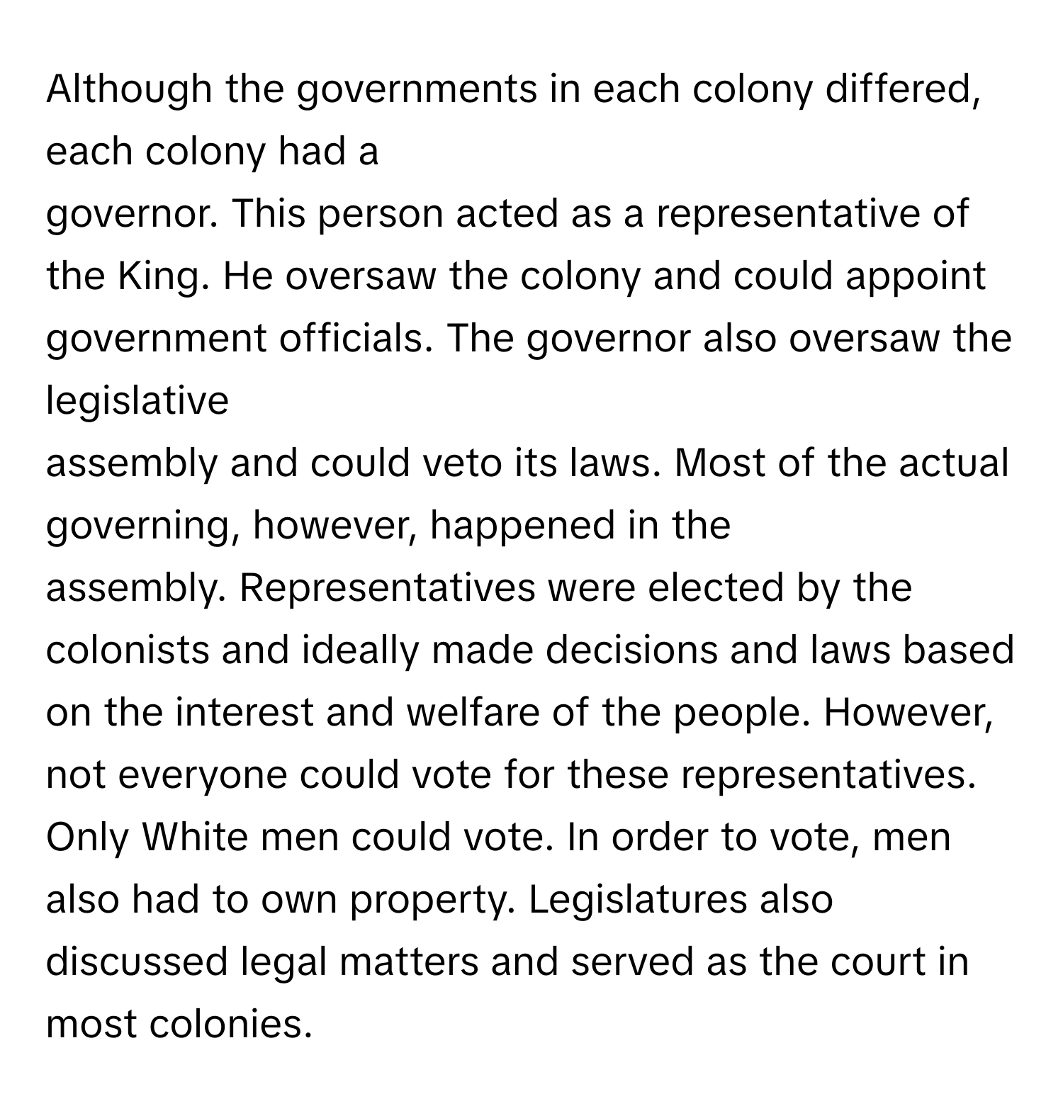 Although the governments in each colony differed, each colony had a 
governor. This person acted as a representative of the King. He oversaw the colony and could appoint government officials. The governor also oversaw the legislative 
assembly and could veto its laws. Most of the actual governing, however, happened in the 
assembly. Representatives were elected by the colonists and ideally made decisions and laws based on the interest and welfare of the people. However, not everyone could vote for these representatives. Only White men could vote. In order to vote, men also had to own property. Legislatures also discussed legal matters and served as the court in most colonies.