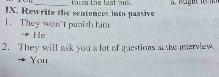 miss the last bus. a. ought to no 
IX. Rewrite the sentences into passive 
1. They won’t punish him. 
He 
2. They will ask you a lot of questions at the interview. 
You