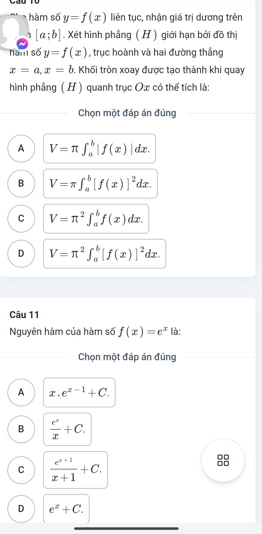 hàm số y=f(x) liên tục, nhận giá trị dương trên
[a;b]. Xét hình phẳng ( H) giới hạn bởi đồ thị
ham số y=f(x) , trục hoành và hai đường thẳng
x=a, x=b. Khối tròn xoay được tạo thành khi quay
hình phẳng ( H ) quanh trục Ox có thể tích là:
Chọn một đáp án đúng
A V=π ∈t _a^(b|f(x)|dx.
B V=π ∈t _a^b[f(x)]^2)dx.
C V=π^2∈t _a^(bf(x)dx.
D V=π ^2)∈t _a^(b[f(x)]^2)dx. 
Câu 11
Nguyên hàm của hàm số f(x)=e^x là:
Chọn một đáp án đúng
A x.e^(x-1)+C.
B  e^x/x +C.
C  (e^(x+1))/x+1 +C. 
□□
□□
D e^x+C.