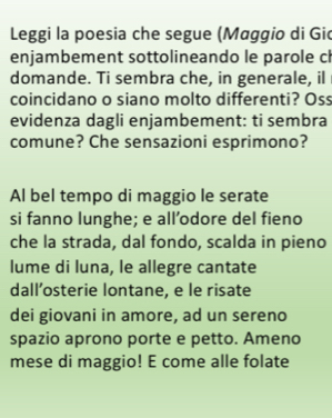 Leggi la poesia che segue (Maggio di Gid 
enjambement sottolineando le parole ch 
domande. Ti sembra che, in generale, il 
coincidano o siano molto differenti? Oss 
evidenza dagli enjambement: ti sembra 
comune? Che sensazioni esprimono? 
Al bel tempo di maggio le serate 
si fanno lunghe; e all’odore del fieno 
che la strada, dal fondo, scalda in pieno 
lume di luna, le allegre cantate 
dall’osterie lontane, e le risate 
dei giovani in amore, ad un sereno 
spazio aprono porte e petto. Ameno 
mese di maggio! E come alle folate