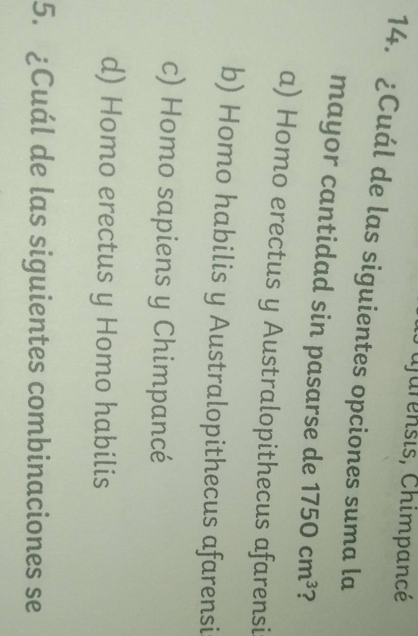 Tajurensis, Chimpancé
14. ¿Cuál de las siguientes opciones suma la
mayor cantidad sin pasarse de 1750cm^3 ?
a) Homo erectus y Australopithecus afarensi
b) Homo habilis y Australopithecus afarensi
c) Homo sapiens y Chimpancé
d) Homo erectus y Homo habilis
5. ¿Cuál de las siguientes combinaciones se