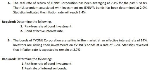 The real rate of return of JENNY Corporation has been averaging at 7.4% for the past 9 years. 
The risk premium associated with investment on JENNY's bonds has been determined at 2.0%. 
Statistics indicated the inflation rate will reach 2.4%. 
Required: Determine the following. 
1. Risk-free rate of bond investment. 
2. Bond effective interest rate. 
B. The bonds of YVONE Corporation are selling in the market at an effective interest rate of 14%. 
Investors are risking their investments on YVONE’s bonds at a rate of 5.2%. Statistics revealed 
that inflation rate is expected to remain at 3.7%
Required: Determine the following: 
1.Risk-free rate of bond investment. 
2.Real rate of interest on bonds.