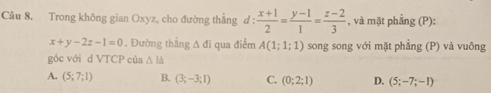 Trong không gian Oxyz, cho đường thẳng đ ?.  (x+1)/2 = (y-1)/1 = (z-2)/3  , và mặt phắng (P):
x+y-2z-1=0. Đường thẳng △ di qua điểm A(1;1;1) song song với mặt phẳng (P) và vuông
góc với d VTCP của △ Ia
A. (5;7;1) B. (3;-3;1) C. (0;2;1) D. (5;-7;-1)