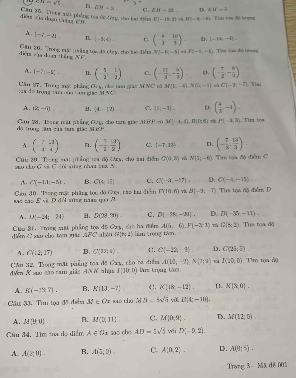 EH=sqrt(5).
B. EH=3. C. EH=23. D. EH=5.
Cậu 25. Trong mặt phẳng tọa dộ Ozy, cho hai điểm E(-10;2) và H(-4;-6) Tìm tọa độ trung
diểm của doạn thẳng EH.
A. (-7;-2). B. (-3;4). C. (- 8/3 ;- 10/3 ). D. (-14;-4).
Câu 26. Trong mặt phẳng tọa độ Oxy, cho hai điểm N(-6;-5) và F(-1;-4) Tìm tọa độ trung
diểm của đoạn thẳng NF.
A. (-7;-9). B. (- 5/2 ;- 1/2 ). C. (- 11/3 ;- 5/3 ). D. (- 7/2 ;- 9/2 ).
Câu 27. Trong mặt phẳng Oxy, cho tam giác MNC c6 M(1;-4),N(5;-1) và C(-2;-7). Tim
tọa độ trọng tâm của tam giác MNC.
A. (2;-6). B. (4;-12). C. (1;-3). D. ( 4/3 ;-4).
Câu 28. Trong mặt phẳng Oxy, cho tam giác MBP có M(-4;4),B(0;6) và P(-3;3). Tìm tọa
độ trọng tâm của tam giác MBP.
A. (- 7/4 ; 13/4 ). B. (- 7/2 ; 13/2 ). C. (-7;13). D. (- 7/3 ; 13/3 ).
Câu 29. Trong mặt phẳng tọa độ Oxy, cho hai điểm G(6;3) và N(1;-6). Tìm tọa độ điểm C
sao cho G và C đối xứng nhau qua N.
A. C(-13;-5). B. C(4;15). C. C(-3;-17). D. C(-4;-15).
Câu 30. Trong mặt phẳng tọa độ Oxy, cho hai điểm E(10;6) và B(-9;-7). Tìm tọa độ điểm D
sao cho E và D đối xứng nhau qua B.
A. D(-24;-24). B. D(28;20). C. D(-28;-20). D. D(-35;-11).
Câu 31. Trong mặt phẳng tọa độ Oxy, cho ba điểm A(5;-6),F(-3;3) và G(8;2). Tìm tọa độ
điểm C sao cho tam giác AFC nhận G(8;2) làm trọng tâm.
A. C(12;17). B. C(22;9). C. C(-22;-9). D. C(25;5).
Câu 32. Trong mặt phẳng tọa độ Oxy, cho ba điểm A(10;-2),N(7;9) và I(10;0). Tìm tọa độ
điểm K sao cho tam giác ANK nhận I(10;0) làm trọng tâm.
A. K(-13;7). B. K(13;-7). C. K(18;-12). D. K(3;0).
Câu 33. Tìm tọa độ điểm M∈ Ox sao cho MB=5sqrt(5) với B(4;-10).
A. M(9;0). B. M(0;11). C. M(0;9). D. M(12;0).
Câu 34. Tìm tọa độ điểm A∈ Ox sao cho AD=5sqrt(5) với D(-9;2).
A. A(2;0). B. A(5;0). C. A(0;2). D. A(0;5).
Trang 3- Mã đề 001