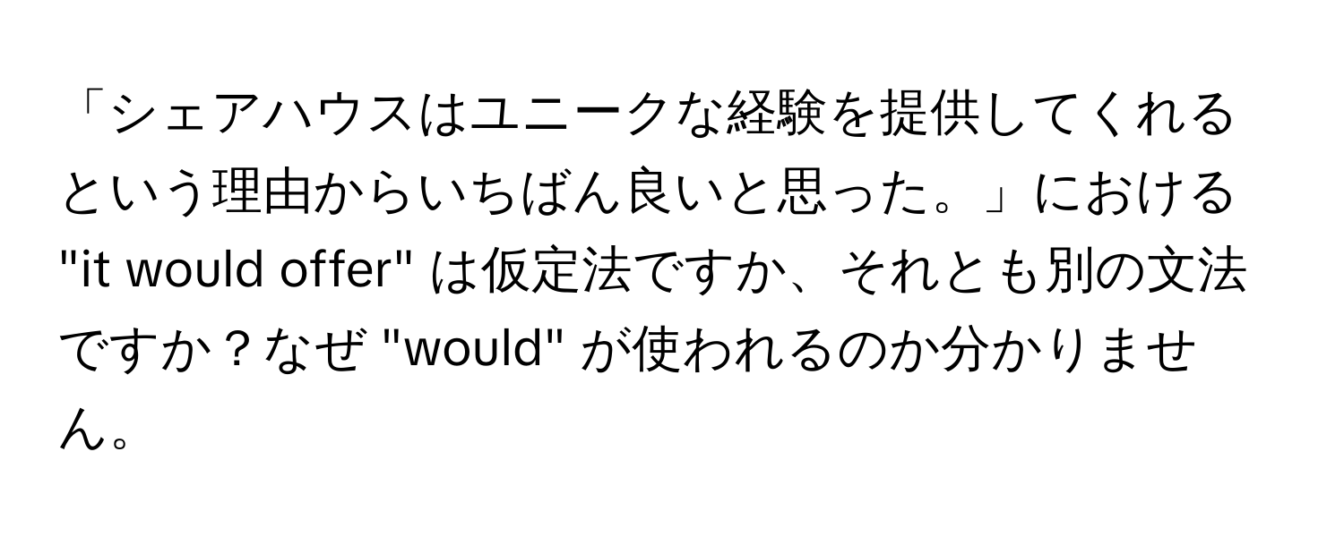 「シェアハウスはユニークな経験を提供してくれるという理由からいちばん良いと思った。」における "it would offer" は仮定法ですか、それとも別の文法ですか？なぜ "would" が使われるのか分かりません。