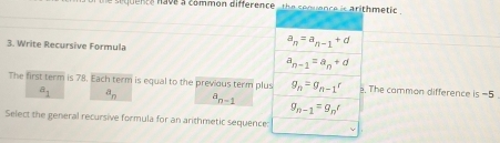 a sequence have a common difference , the sequenchmetic .
3. Write Recursive Formula
The first term is 78. Each term is equal to the previous term plus The common difference is =5
a_1 a_n
n-1
Select the general recursive formula for an arithmetic sequence: