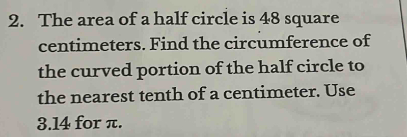 The area of a half circle is 48 square
centimeters. Find the circumference of 
the curved portion of the half circle to 
the nearest tenth of a centimeter. Use
3.14 for π.