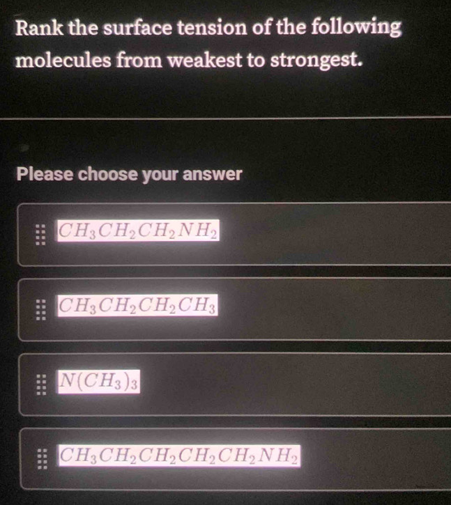 Rank the surface tension of the following
molecules from weakest to strongest.
Please choose your answer
CH_3CH_2CH_2NH_2
: CH_3CH_2CH_2CH_3
N(CH_3)_3
: CH_3CH_2CH_2CH_2CH_2NH_2