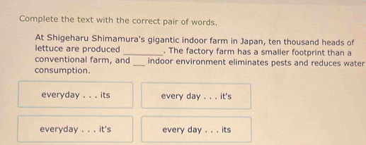 Complete the text with the correct pair of words.
At Shigeharu Shimamura's gigantic indoor farm in Japan, ten thousand heads of
lettuce are produced _. The factory farm has a smaller footprint than a
conventional farm, and_ indoor environment eliminates pests and reduces water
consumption.
everyday . . . its every day. . . it's
everyday . . . it's every day. . . its