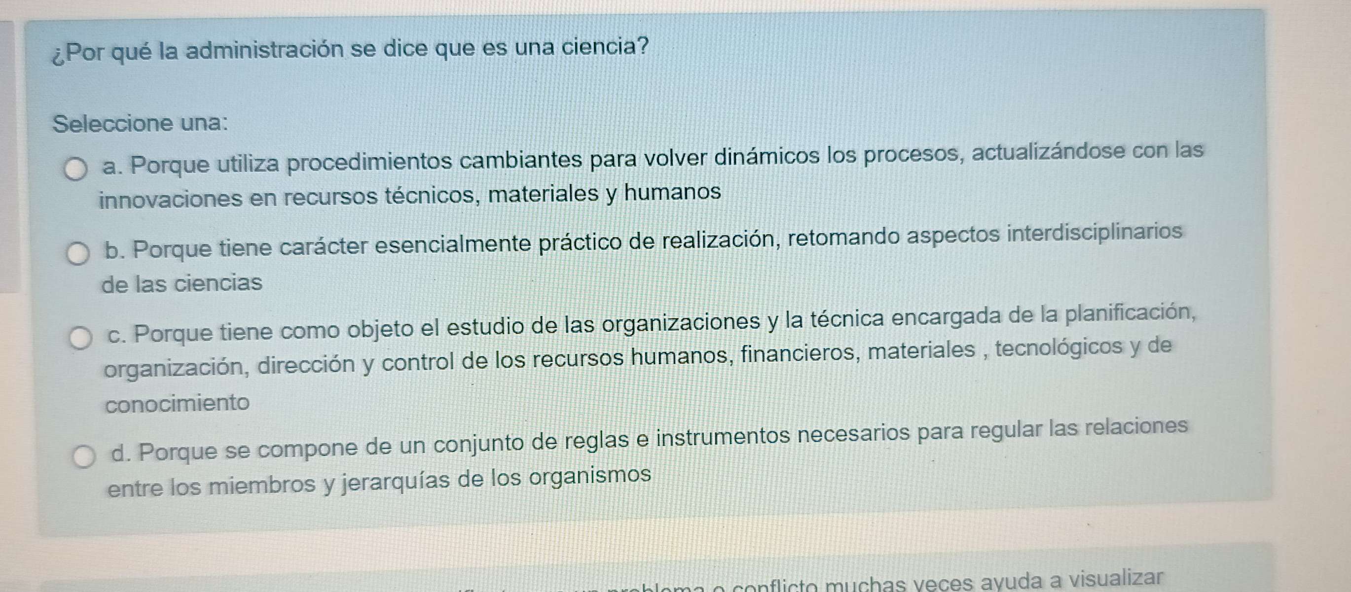 ¿Por qué la administración se dice que es una ciencia?
Seleccione una:
a. Porque utiliza procedimientos cambiantes para volver dinámicos los procesos, actualizándose con las
innovaciones en recursos técnicos, materiales y humanos
b. Porque tiene carácter esencialmente práctico de realización, retomando aspectos interdisciplinarios
de las ciencias
c. Porque tiene como objeto el estudio de las organizaciones y la técnica encargada de la planificación,
organización, dirección y control de los recursos humanos, financieros, materiales , tecnológicos y de
conocimiento
d. Porque se compone de un conjunto de reglas e instrumentos necesarios para regular las relaciones
entre los miembros y jerarquías de los organismos
o conflicto muçhas veçes avuda a visualizar