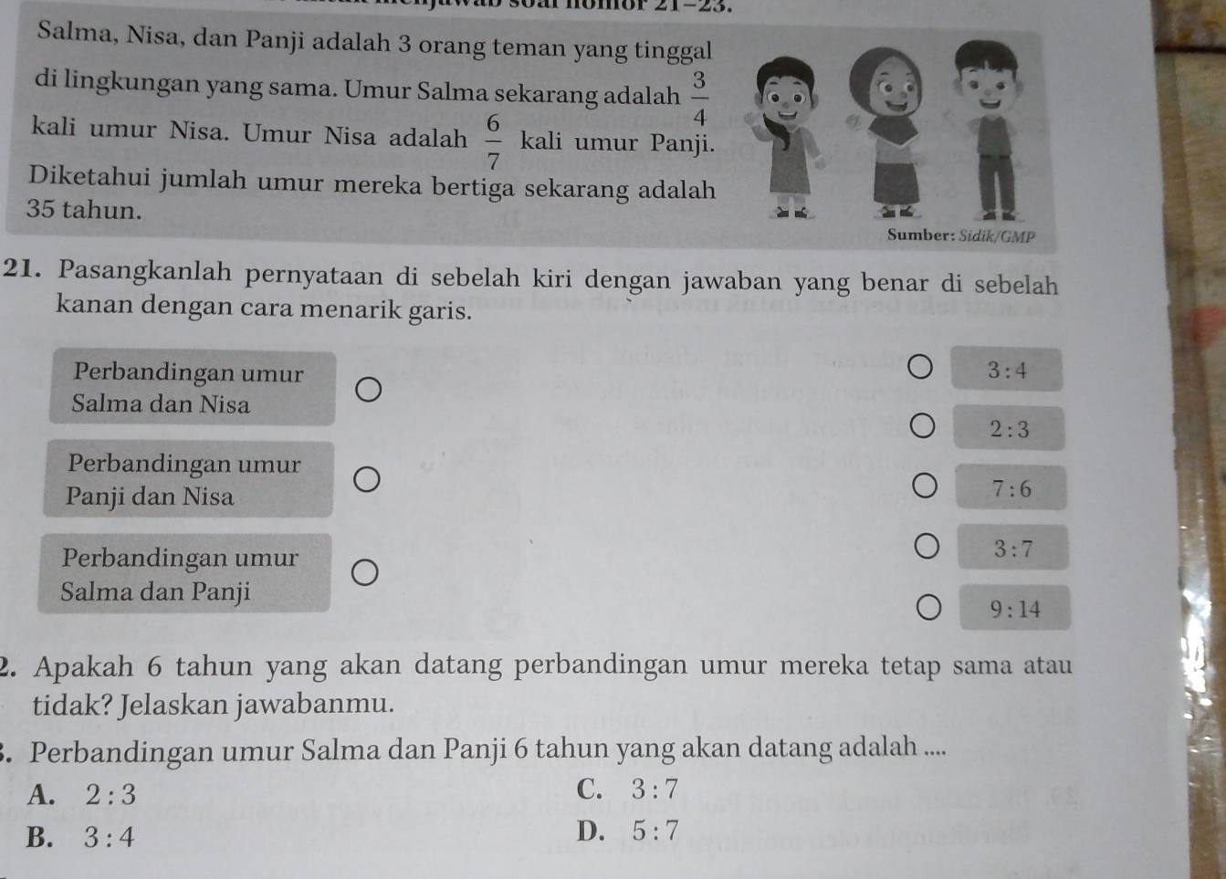 Salma, Nisa, dan Panji adalah 3 orang teman yang tinggal
di lingkungan yang sama. Umur Salma sekarang adalah  3/4 
kali umur Nisa. Umur Nisa adalah  6/7  kal i umur Panji.
Diketahui jumlah umur mereka bertiga sekarang adalah
35 tahun.
21. Pasangkanlah pernyataan di sebelah kiri dengan jawaban yang benar di sebelah
kanan dengan cara menarik garis.
Perbandingan umur 3:4
Salma dan Nisa
2:3
Perbandingan umur
Panji dan Nisa
7:6
Perbandingan umur
3:7
Salma dan Panji
9:14
2. Apakah 6 tahun yang akan datang perbandingan umur mereka tetap sama atau
tidak? Jelaskan jawabanmu.
3. Perbandingan umur Salma dan Panji 6 tahun yang akan datang adalah ....
A. 2:3 C. 3:7
B. 3:4 D. 5:7