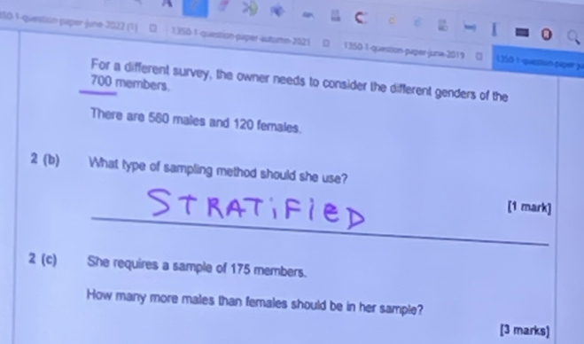 ISO-1-question paper june 2022 (1) 13S0 1 question-paper-autumn 2021 D 1350-1-question-paper-june-2019 ()50 1queson 540= 1 
For a different survey, the owner needs to consider the different genders of the 
_ 700 members. 
There are 560 males and 120 females. 
2 (b) What type of sampling method should she use? 
_ 
[1 mark] 
2 (c) She requires a sample of 175 members. 
How many more males than females should be in her sample? 
[3 marks]