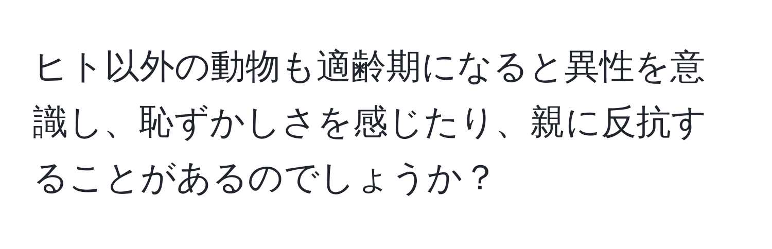 ヒト以外の動物も適齢期になると異性を意識し、恥ずかしさを感じたり、親に反抗することがあるのでしょうか？