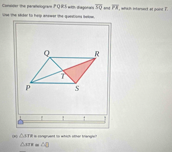 Consider the parallelogram PQRS with diagonals overline SQ and overline PR , which intersect at point T. 
Use the slider to help answer the questions below.
Q
R
T
p
s
 3/1 
(a) △ STR is congruent to which other triangle?
△ STR≌ △ □