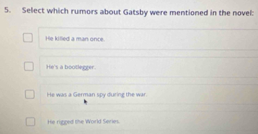 Select which rumors about Gatsby were mentioned in the novel:
He killed a man once.
He's a bootlegger.
He was a German spy during the war.
He rigged the World Series.