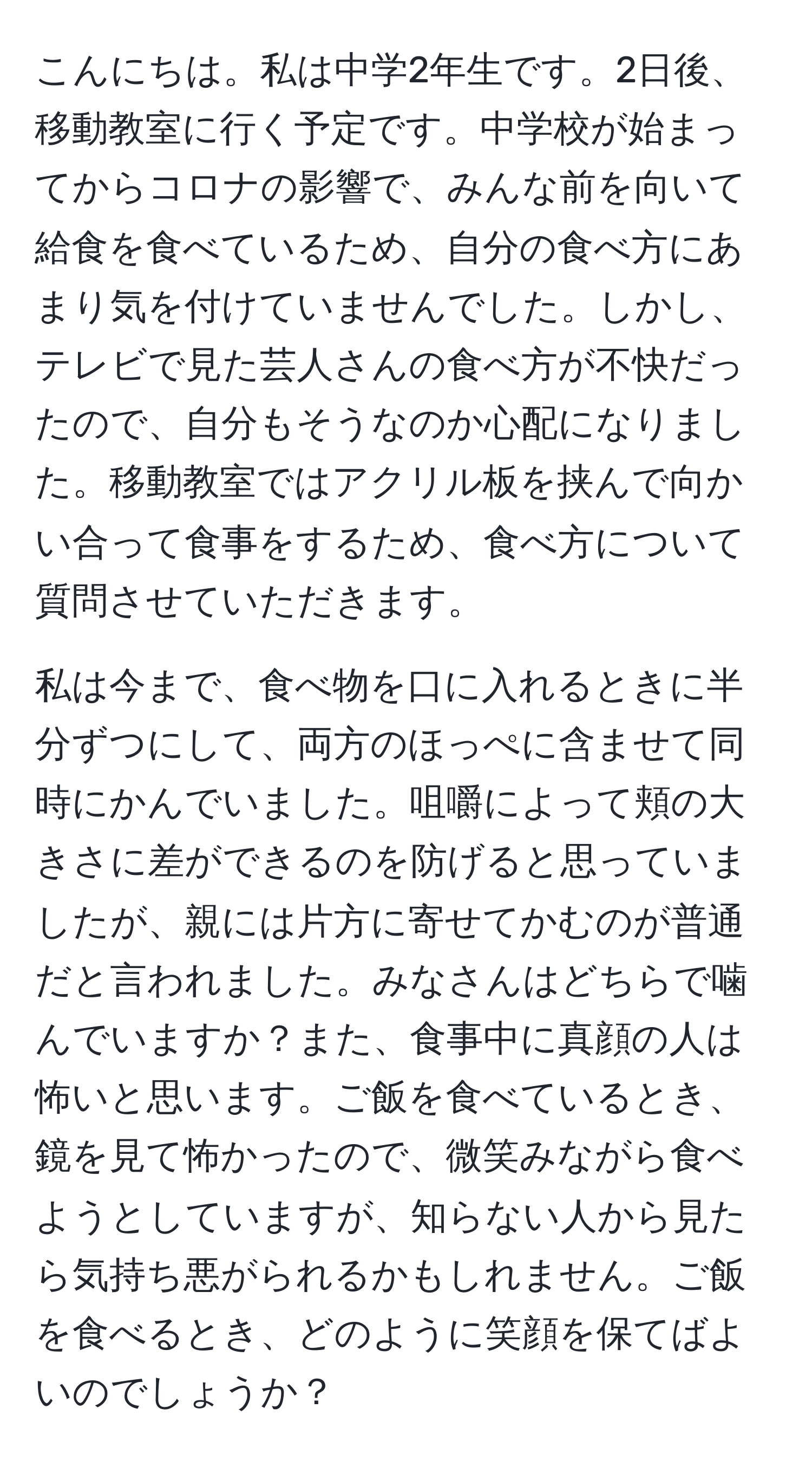 こんにちは。私は中学2年生です。2日後、移動教室に行く予定です。中学校が始まってからコロナの影響で、みんな前を向いて給食を食べているため、自分の食べ方にあまり気を付けていませんでした。しかし、テレビで見た芸人さんの食べ方が不快だったので、自分もそうなのか心配になりました。移動教室ではアクリル板を挟んで向かい合って食事をするため、食べ方について質問させていただきます。

私は今まで、食べ物を口に入れるときに半分ずつにして、両方のほっぺに含ませて同時にかんでいました。咀嚼によって頬の大きさに差ができるのを防げると思っていましたが、親には片方に寄せてかむのが普通だと言われました。みなさんはどちらで噛んでいますか？また、食事中に真顔の人は怖いと思います。ご飯を食べているとき、鏡を見て怖かったので、微笑みながら食べようとしていますが、知らない人から見たら気持ち悪がられるかもしれません。ご飯を食べるとき、どのように笑顔を保てばよいのでしょうか？