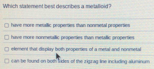 Which statement best describes a metalloid?
have more metallic properties than nonmetal properties
have more nonmetallic properties than metallic properties
element that display both properties of a metal and nonmetal
can be found on both sides of the zigzag line including aluminum