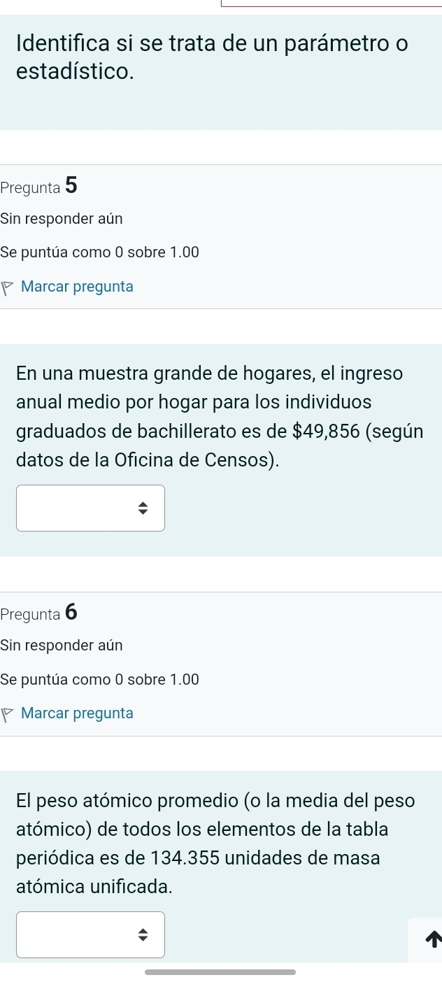 Identifica si se trata de un parámetro o 
estadístico. 
Pregunta 5 
Sin responder aún 
Se puntúa como 0 sobre 1.00
Marcar pregunta 
En una muestra grande de hogares, el ingreso 
anual medio por hogar para los individuos 
graduados de bachillerato es de $49,856 (según 
datos de la Oficina de Censos). 
Pregunta 6 
Sin responder aún 
Se puntúa como 0 sobre 1.00
Marcar pregunta 
El peso atómico promedio (o la media del peso 
atómico) de todos los elementos de la tabla 
periódica es de 134.355 unidades de masa 
atómica unificada.