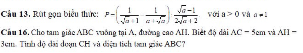 Rút gọn biểu thức: P=( 1/sqrt(a)+1 - 1/a+sqrt(a) ): (sqrt(a)-1)/2sqrt(a)+2  với a>0 và a!= 1
Câầu 16. Cho tam giác ABC vuông tại A, đường cao AH. Biết độ dài AC=5cm và AH=
3cm. Tính độ dài đoạn CH và diện tích tam giác ABC?