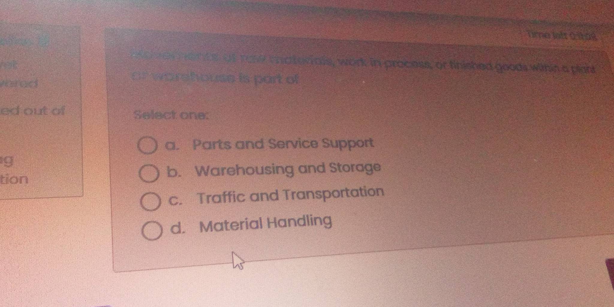 Orne lstt 0 sbas
m o var nants af rose matorials, work in process, or finished goods wihin a plant
ret
vrad
of worehouse is part of
ed out of Select one:
a. Parts and Service Support
g
tion
b. Warehousing and Storage
c. Traffic and Transportation
d. Material Handling