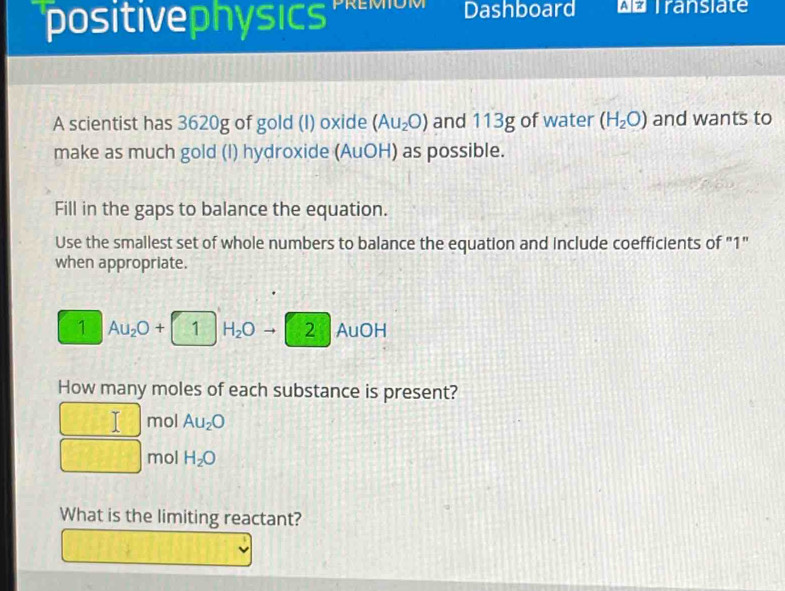 'positivephysics Dashboard wo Transiate 
A scientist has 3620g of gold (I) oxide (Au_2O) and 113g of water (H_2O) and wants to 
make as much gold (I) hydroxide (AuOH) as possible. 
Fill in the gaps to balance the equation. 
Use the smallest set of whole numbers to balance the equation and include coefficients of "1" 
when appropriate. 
1 Au_2O+ 1 H_2O 2 AuOH
How many moles of each substance is present? 
I mol Au_2O
mol H_2O
What is the limiting reactant?