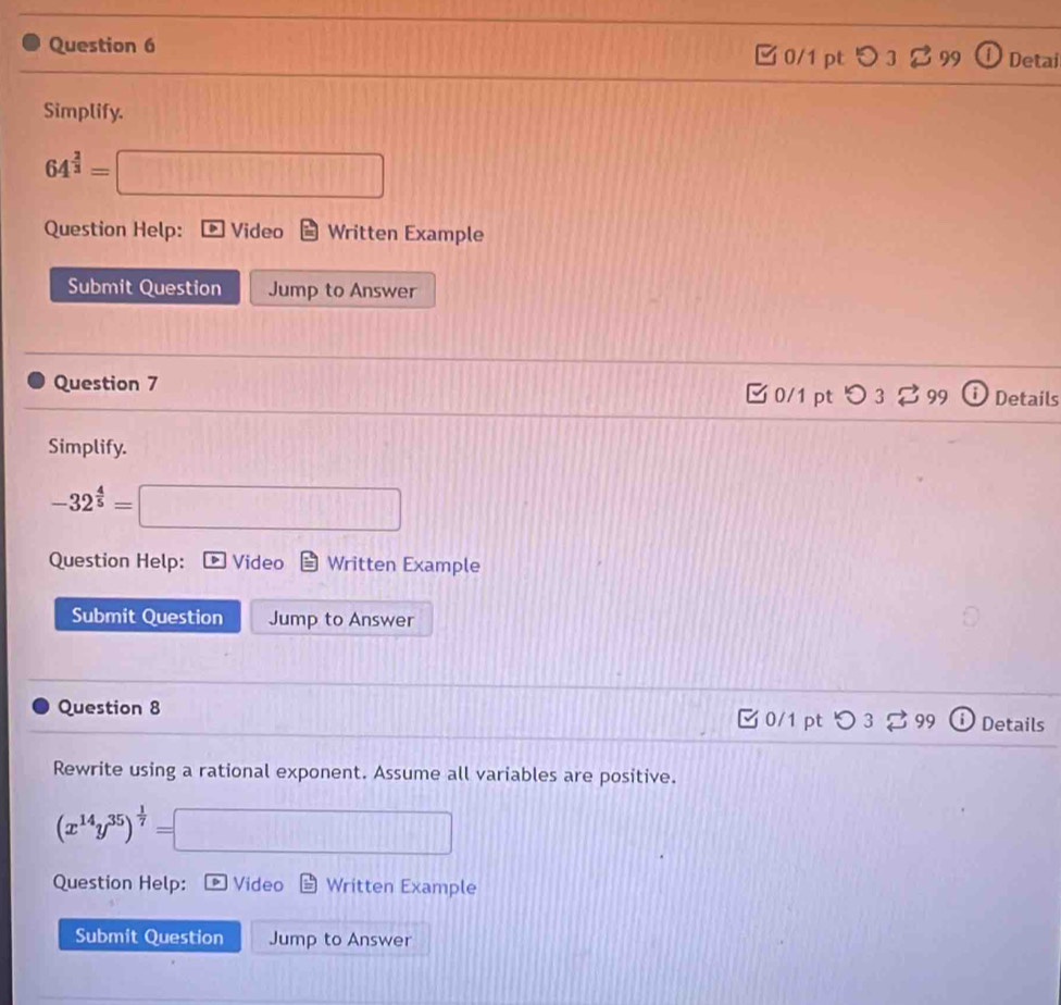 □ 0/1 pt つ 3 $ 99 Detai 
Simplify.
64^(frac 2)3=□
Question Help: Video Written Example 
Submit Question Jump to Answer 
Question 7 0/1 pt O3overleftrightarrow sim 99 Details 
Simplify.
-32^(frac 4)5=□
Question Help: D Video Written Example 
Submit Question Jump to Answer 
Question 8 0/1 pt O3 99 Details 
Rewrite using a rational exponent. Assume all variables are positive.
(x^(14)y^(35))^ 1/7 =□
Question Help: D Video Written Example 
Submit Question Jump to Answer