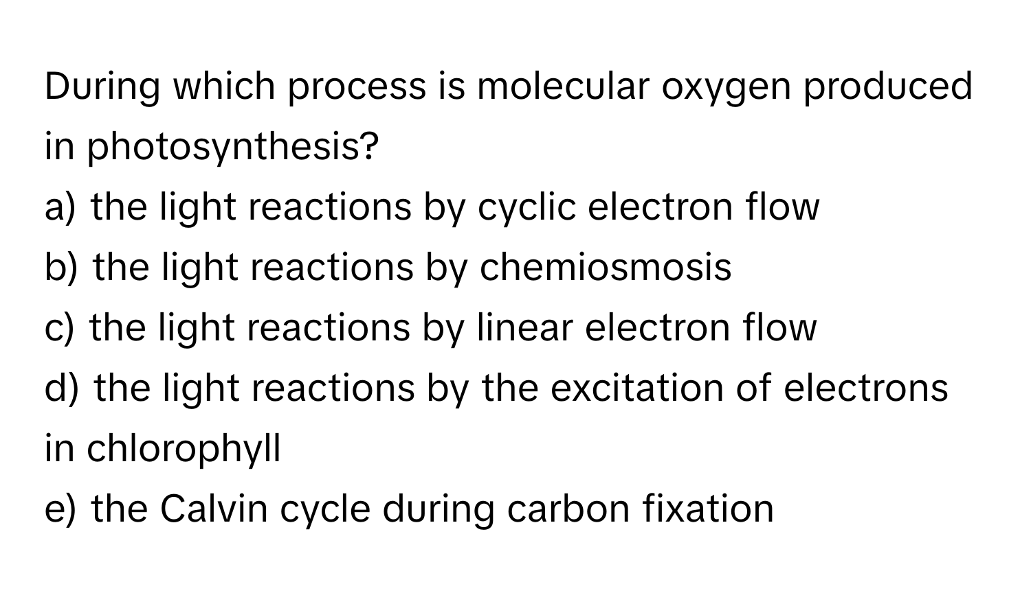 During which process is molecular oxygen produced in photosynthesis?

a) the light reactions by cyclic electron flow
b) the light reactions by chemiosmosis
c) the light reactions by linear electron flow
d) the light reactions by the excitation of electrons in chlorophyll
e) the Calvin cycle during carbon fixation