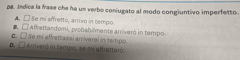 p8. Indica la frase che ha un verbo coniugato al modo congiuntivo imperfetto.
A. □ Se mi affretto, arrivo in tempo.
B. □ Affrettandomi, probabilmente arriverò in tempo.
C. □ Se mi affrettassi arriverei in tempo.
D. □ Arriverò in tempo, se mi affretterò.