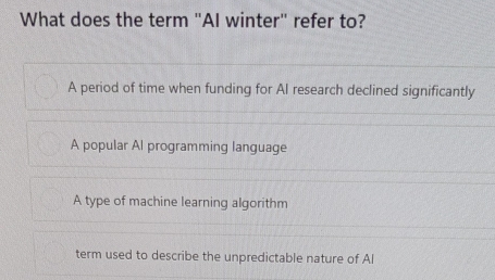 What does the term "AI winter" refer to?
A period of time when funding for AI research declined significantly
A popular Al programming language
A type of machine learning algorithm
term used to describe the unpredictable nature of Al