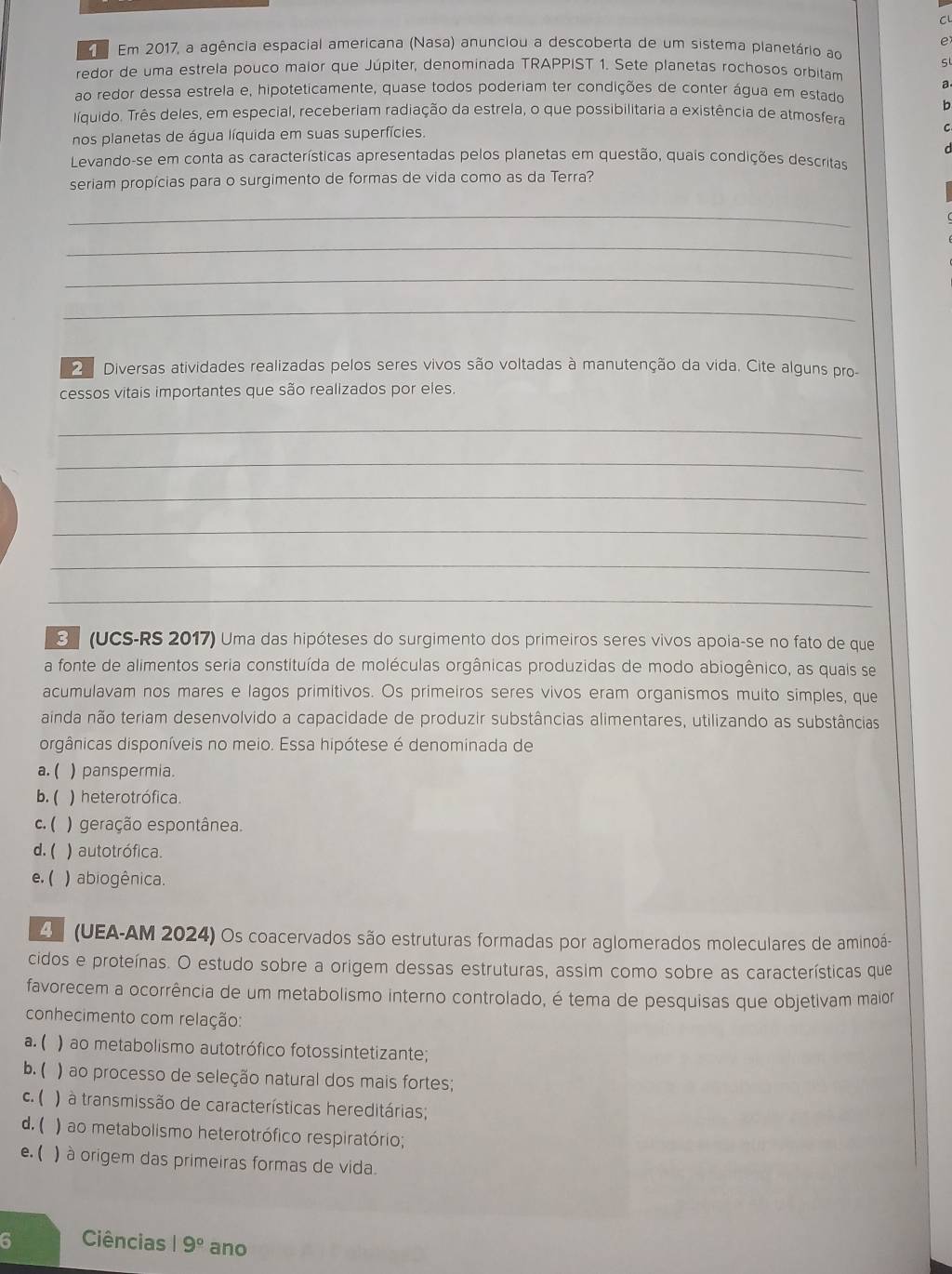 Em 2017, a agência espacial americana (Nasa) anunciou a descoberta de um sistema planetário ao
redor de uma estrela pouco maior que Júpiter, denominada TRAPPIST 1. Sete planetas rochosos orbitam
a
ao redor dessa estrela e, hipoteticamente, quase todos poderiam ter condições de conter água em estado
líquido. Três deles, em especial, receberiam radiação da estrela, o que possibilitaria a existência de atmosfera
nos planetas de água líquida em suas superfícies.
Levando-se em conta as características apresentadas pelos planetas em questão, quais condições descritas
seriam propícias para o surgimento de formas de vida como as da Terra?
_
_
_
_
2  Diversas atividades realizadas pelos seres vivos são voltadas à manutenção da vida. Cite alguns pro-
cessos vitais importantes que são realizados por eles
_
_
_
_
_
_
3 (UCS-RS 2017) Uma das hipóteses do surgimento dos primeiros seres vivos apoia-se no fato de que
a fonte de alimentos seria constituída de moléculas orgânicas produzidas de modo abiogênico, as quais se
acumulavam nos mares e lagos primitivos. Os primeiros seres vivos eram organismos muito simples, que
ainda não teriam desenvolvido a capacidade de produzir substâncias alimentares, utilizando as substâncias
orgânicas disponíveis no meio. Essa hipótese é denominada de
a.( ) panspermia.
b. ( ) heterotrófica.
c. ( ) geração espontânea.
d. ( ) autotrófica.
e. ( ) abiogênica.
O  (UEA-AM 2024) Os coacervados são estruturas formadas por aglomerados moleculares de aminoá-
cidos e proteínas. O estudo sobre a origem dessas estruturas, assim como sobre as características que
favorecem a ocorrência de um metabolismo interno controlado, é tema de pesquisas que objetivam maior
conhecimento com relação:
a. ( ) ao metabolismo autotrófico fotossintetizante;
b. ( ) ao processo de seleção natural dos mais fortes;
c. ( ) à transmissão de características hereditárias;
d. ( ) ao metabolismo heterotrófico respiratório;
e. ( ) à origem das primeiras formas de vida.
6 Ciências 19° ano