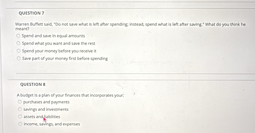 Warren Buffett said, "Do not save what is left after spending; instead, spend what is left after saving." What do you think he
meant?
Spend and save in equal amounts
Spend what you want and save the rest
Spend your money before you receive it
Save part of your money first before spending
QUESTION 8
A budget is a plan of your finances that incorporates your:
purchases and payments
savings and investments
assets and liabilities
income, savings, and expenses