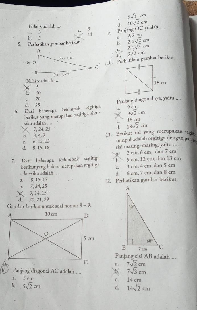 5sqrt(3)cm
c. 10sqrt(2)cm
d.
Nilai x adalah .... 9
a. 3
C. 9.  Panjang OC adalah ....
11 2,5 cm
b. 5
a.
5. Perhatikan gambar berikut. 2,5sqrt(2)cm
b.
c. 2,5sqrt(3)cm
d. 5sqrt(2)cm
10. Perhatikan gambar berikut.
Nilai x adalah ....
5
b. 10
c. 20
d. 25 Panjang diagonalnya, yaitu ....
6. Dari beberapa kelompok segitiga a. 9 cm
berikut yang merupakan segitiga siku- 9sqrt(2)cm
siku adalah .... C. 18sqrt(2)cm 18 cm
à 7, 24, 25
d.
b. 3, 4, 9 11. Berikut ini yang merupakan segiti
c. 6, 12, 13 tumpul adalah segitiga dengan panja
d. 8, 15, 18 sisi masing-masing, yaitu ....
a 2 cm, 6 cm, dan 7 cm
7. Dari beberapa kelompok segitiga b. 5 cm, 12 cm, dan 13 cm
berikut yang bukan merupakan segitiga c. 3 cm, 4 cm, dan 5 cm
siku-siku adalah .... d. 6 cm, 7 cm, dan 8 cm
a. 8, 15, 17
12. Perhatikan gambar berikut.
b. 7, 24, 25
× 9, 14, 15
d. 20, 21, 29
Gambar berikut untuk soal nomor 8 - 9.
Panjang sisi AB adalah ....
a. 7sqrt(2)cm
8. Panjang diagonal AC adalah ....
b. 7sqrt(3)cm
a. 5 cm 14 cm
C.
b. 5sqrt(2)cm d. 14sqrt(2)cm