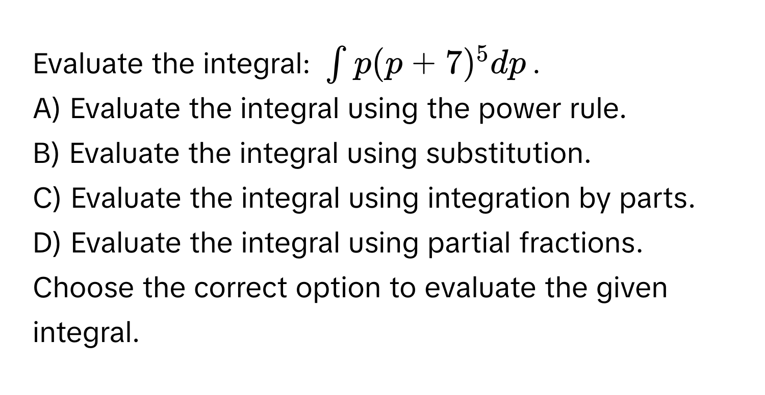 Evaluate the integral: $∈t p(p+7)^5 dp$. 
A) Evaluate the integral using the power rule.
B) Evaluate the integral using substitution.
C) Evaluate the integral using integration by parts.
D) Evaluate the integral using partial fractions.
Choose the correct option to evaluate the given integral.