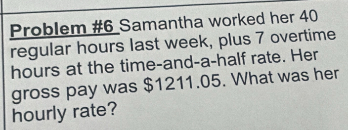 Problem #6 Samantha worked her 40
regular hours last week, plus 7 overtime
hours at the time-and-a-half rate. Her 
gross pay was $1211.05. What was her 
hourly rate?