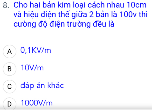 Cho hai bản kim loại cách nhau 10cm
và hiệu điện thế giữa 2 bản là 100v thì
cường độ điện trường đều là
A 0,1KV/m
B 10V/m
C đáp án khác
D 1000V/m