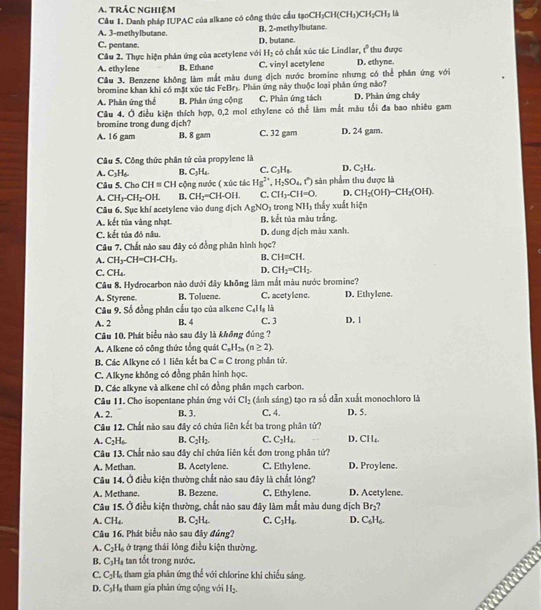 tRÁC nGHiệM
Câu 1. Danh pháp IUPAC của alkane có công thức cấu tạoC CH_3CH(CH_3)CH_2CH_3 là
A. 3-methylbutane. B. 2-methylbutane.
C. pentane. D. butane.
Câu 2. Thực hiện phản ứng của acetylene với H_2 có chất xúc tác Lindlar, t^0 thu được
A. ethylene B. Ethane C. vinyl acetylene D. ethyne.
Câu 3. Benzene không làm mắt màu dung dịch nước bromine nhưng có thể phản ứng với
bromine khan khi có mặt xúc tác FeBr3. Phản ứng này thuộc loại phản ứng nào?
A. Phản ứng thế B. Phản ứng cộng C. Phản ứng tách D. Phản ứng cháy
Câu 4. Ở điều kiện thích hợp, 0,2 mol ethylene có thể làm mất màu tối đa bao nhiêu gam
bromine trong dung djch?
A. 16 gam B. 8 gam C. 32 gam D. 24 gam.
Câu 5. Công thức phân tử của propylene là
A. C_3H_6. B. C_3H_4. C. C_3H_8. D. C_2H_4.
Câu 5. Cho CHequiv CH cộng nước ( xúc tác Hg^(2+),H_2SO_4,t^0) sản phẩm thu được là
A. CH_3-CH_2-OH. B. CH_2=CH-OH. C. CH_3-CH=O. D. CH_2(OH)-CH_2(OH).
Câu 6. Sục khí acetylene vào dung dịch AgNO_3 trong NH_3 thấy xuất hiện
A. kết tủa vàng nhạt. B. kết tủa màu trắng.
C. kết tủa đỏ nâu. D. dung dịch màu xanh.
Câu 7. Chất nào sau đây có đồng phân hình học?
A. CH_3-CH=CH-CH_3.
B. CHequiv CH.
C. CH_4.
D. CH_2=CH_2.
Câu 8. Hydrocarbon nào dưới đây không làm mất màu nước bromine?
A. Styrene. B. Toluene. C. acetylene. D. Ethylene.
Câu 9. Số đồng phân cấu tạo của alkene C_4H_8 là
A. 2 B. 4 C. 3 D. 1
Câu 10. Phát biểu nào sau đây là không đúng ?
A. Alkene có công thức tổng quát C_nH_2n(n≥ 2).
B. Các Alkyne có 1 liên kết ba C=C trong phân tử.
C. Alkyne không có đồng phân hình học.
D. Các alkyne và alkene chỉ có đồng phân mạch carbon.
Câu 11. Cho isopentane phản ứng với Cl_2 (ánh sáng) tạo ra số dẫn xuất monochloro là
A. 2. B. 3. C. 4. D. 5.
Câu 12. Chất nào sau đây có chứa liên kết ba trong phân tử?
A. C_2H_6. B. C_2H_2. C. C_2H_4. D. CH₄.
Câu 13. Chất nào sau đây chỉ chứa liên kết đơn trong phân tử?
A. Methan. B. Acetylene. C. Ethylene. D. Proylene.
Câu 14. Ở điều kiện thường chất nào sau đây là chất lỏng?
A. Methane. B. Bezene. C. Ethylene. D. Acetylene.
Câu 15. Ở điều kiện thường, chất nào sau đây làm mất màu dung dịch Br₂?
A. CH_4. B. C_2H_4. C. C_3H_8. D. C₆H₆.
Câu 16. Phát biểu nào sau đây đúng?
A. C_2H_6 ở trạng thái lỏng điều kiện thường.
B. C_3H_8 tan tốt trong nước. a
C. C_2H_6 tham gia phản ứng thế với chlorine khi chiếu sáng.
D. C_3H_8 tham gia phản ứng cộng với H₂.