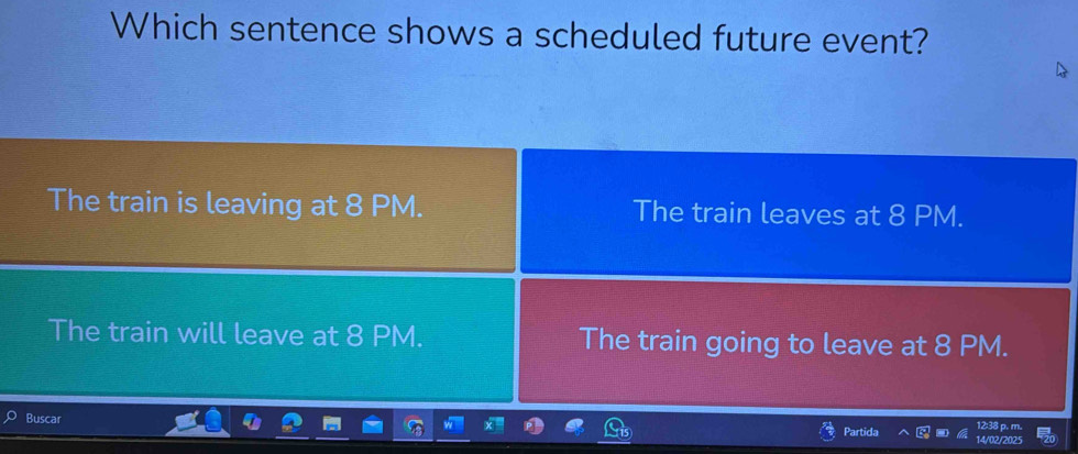 Which sentence shows a scheduled future event?
The train is leaving at 8 PM. The train leaves at 8 PM.
The train will leave at 8 PM. The train going to leave at 8 PM.
Buscar Partida 14/02/20 12:38 p. n