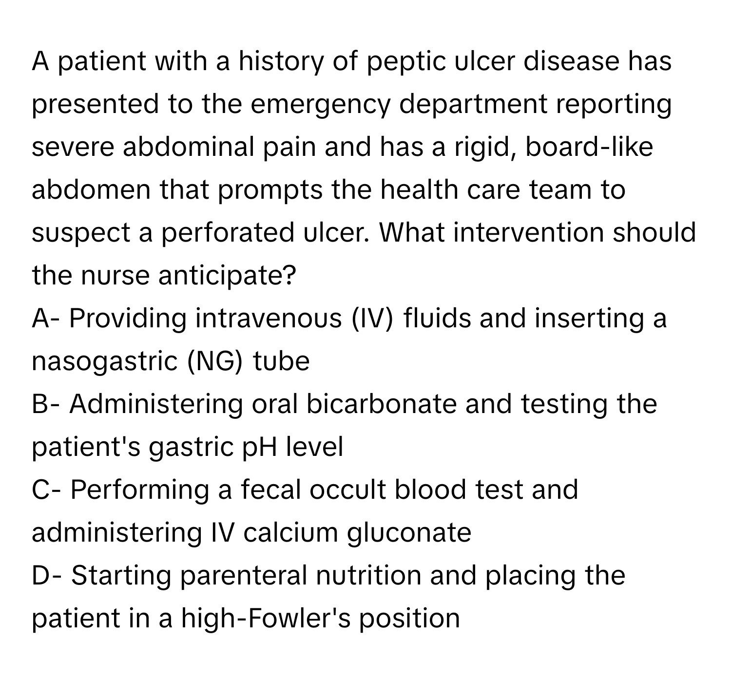 A patient with a history of peptic ulcer disease has presented to the emergency department reporting severe abdominal pain and has a rigid, board-like abdomen that prompts the health care team to suspect a perforated ulcer. What intervention should the nurse anticipate?

A- Providing intravenous (IV) fluids and inserting a nasogastric (NG) tube
B- Administering oral bicarbonate and testing the patient's gastric pH level
C- Performing a fecal occult blood test and administering IV calcium gluconate
D- Starting parenteral nutrition and placing the patient in a high-Fowler's position