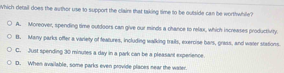 Which detail does the author use to support the claim that taking time to be outside can be worthwhile?
A. Moreover, spending time outdoors can give our minds a chance to relax, which increases productivity.
B. Many parks offer a variety of features, including walking trails, exercise bars, grass, and water stations.
C. Just spending 30 minutes a day in a park can be a pleasant experience.
D. When available, some parks even provide places near the water.