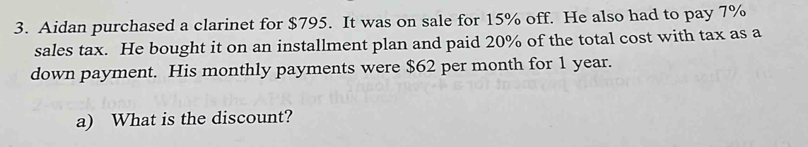 Aidan purchased a clarinet for $795. It was on sale for 15% off. He also had to pay 7%
sales tax. He bought it on an installment plan and paid 20% of the total cost with tax as a 
down payment. His monthly payments were $62 per month for 1 year. 
a) What is the discount?