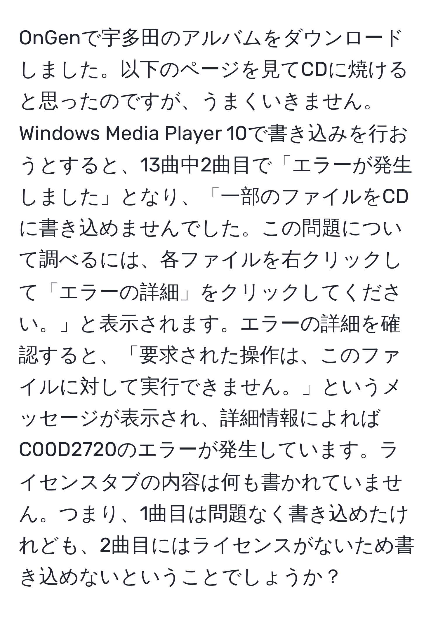 OnGenで宇多田のアルバムをダウンロードしました。以下のページを見てCDに焼けると思ったのですが、うまくいきません。Windows Media Player 10で書き込みを行おうとすると、13曲中2曲目で「エラーが発生しました」となり、「一部のファイルをCDに書き込めませんでした。この問題について調べるには、各ファイルを右クリックして「エラーの詳細」をクリックしてください。」と表示されます。エラーの詳細を確認すると、「要求された操作は、このファイルに対して実行できません。」というメッセージが表示され、詳細情報によればC00D2720のエラーが発生しています。ライセンスタブの内容は何も書かれていません。つまり、1曲目は問題なく書き込めたけれども、2曲目にはライセンスがないため書き込めないということでしょうか？