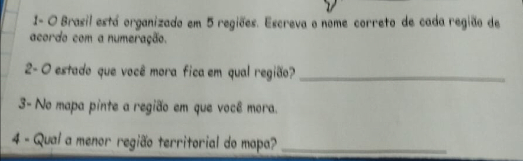 1- O Brasil está organizado em 5 regiões. Escreva o nome correto de cada região de 
acordo com a numeração. 
2- O estado que você mora fica em qual região?_ 
3- No mapa pinte a região em que você mora. 
4 - Qual a menor região territorial do mapa?_