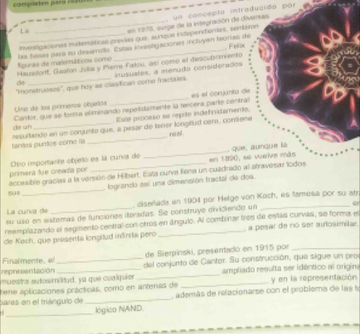 completen para 1350
, un concepta intraducidó por
L n
_en 1975, suige de la integración de diverses
_investigacionas matamáticas previas que, aunque independentes, sentáron
las basas para su deserllo. Estaa investigaciones incluyan teorias de
puras de matemáticos como _, Felix
Hausdorft, Gaston Julia y Pierre Falou, así como el descubrimento
d  nusuales, a menudo considerados
"monstruoses", que hoy ae clasitican como fractales.
Cantor, que se forma eliminando repetidamente la tecera parte contral es el conjunta de
Uno de los primeros objetos
, Esille procaso su repite indefinidamente,
de un
tantos puntos como la resultando en un conjunto que, a pesar de tener longitud cemo, contieme
re al 
primerá fue creada por __en 1890, se vuelve más , que, aunque la
Otro importante objeto es la curva de
eccesible gracias a la versión de Hilbert. Esta curva liena un cuadrado al atravesar todos
logrando así una dimensión fractal de dos.
5118
_
La curía de , diseñlada en 1904 por Helge von Koch, es famosa por su atn
su uso en sistemas de funcianes iteradas. Se construye diviciendo un
reemplazando el segmento central con otros en ángulo. Al combinar tres de estas curvás, se forma el
de Koch, que presenta longitud inânita pero _, a pesar de no ser autosimila.
Finalmente, al de Sierpiński, presentado en 1915 por_
representación _ del conjento de Cantor. Su construcción, que sigue un proe
muestra autosimilitud, ya que cualquier _ampliado resulta ser idêntico al origina
ene aplicaciones prácticas, como en antenas de _y en la representación
paras en el truángulo de _ además de relacionarse con el problema de las to
_
lógico NAND.